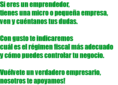 Si eres un emprendedor, tienes una micro o pequeña empresa, ven y cuéntanos tus dudas. Con gusto te indicaremos cuál es el régimen fiscal más adecuado y cómo puedes controlar tu negocio. Vuélvete un verdadero empresario, nosotros te apoyamos!