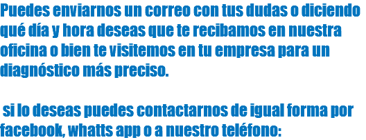 Puedes enviarnos un correo con tus dudas o diciendo qué día y hora deseas que te recibamos en nuestra oficina o bien te visitemos en tu empresa para un diagnóstico más preciso. si lo deseas puedes contactarnos de igual forma por facebook, whatts app o a nuestro teléfono: